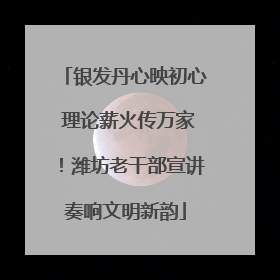 银发丹心映初心 理论薪火传万家！潍坊老干部宣讲奏响文明新韵
